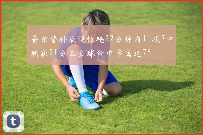 普尔替补表现惊艳22分钟内11投7中斩获21分三分球命中率高达75