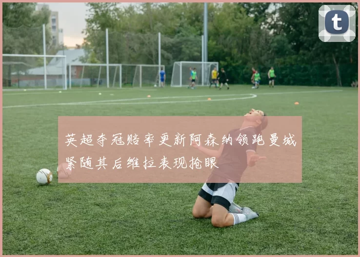 英超夺冠赔率更新阿森纳领跑曼城紧随其后维拉表现抢眼