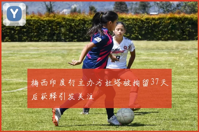 梅西印度行主办方杜塔被拘留37天后获释引发关注