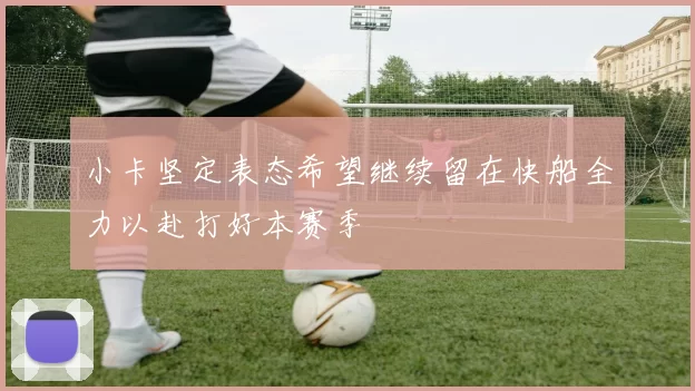 小卡坚定表态希望继续留在快船全力以赴打好本赛季