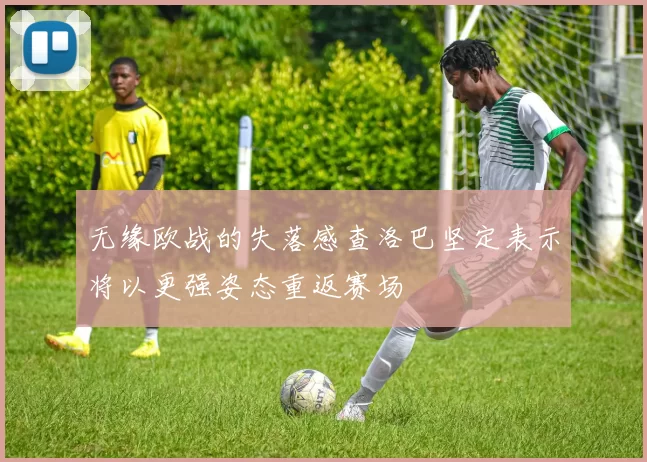 无缘欧战的失落感查洛巴坚定表示将以更强姿态重返赛场