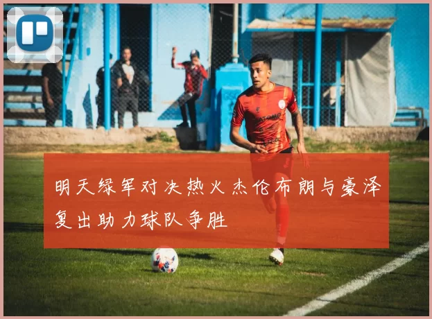 明天绿军对决热火杰伦布朗与豪泽复出助力球队争胜