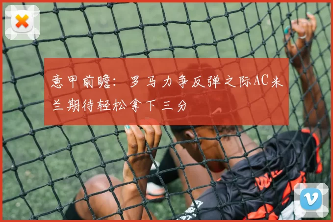 意甲前瞻：罗马力争反弹之际AC米兰期待轻松拿下三分