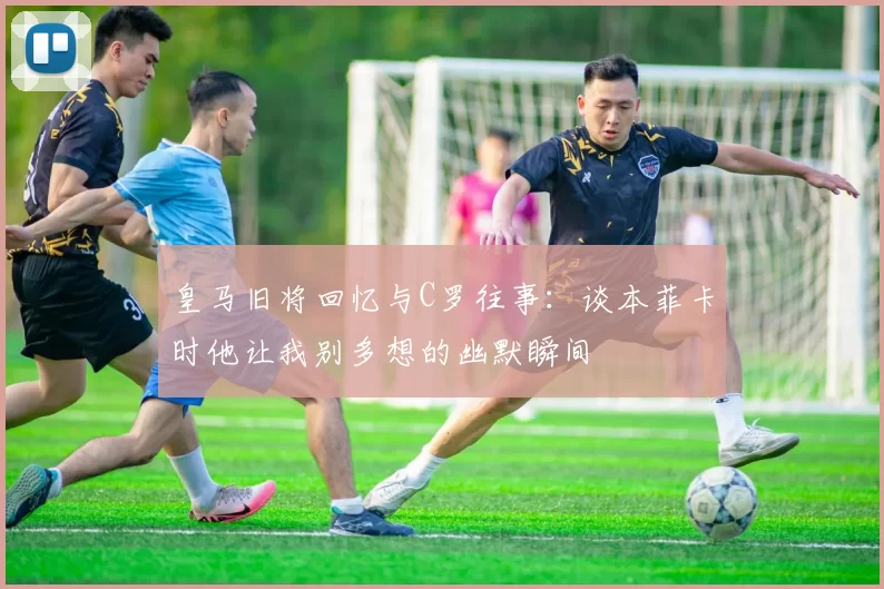 皇马旧将回忆与C罗往事：谈本菲卡时他让我别多想的幽默瞬间