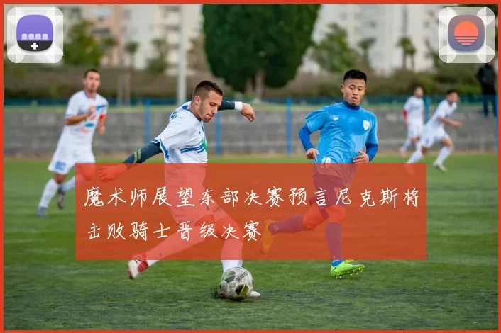 魔术师展望东部决赛预言尼克斯将击败骑士晋级决赛