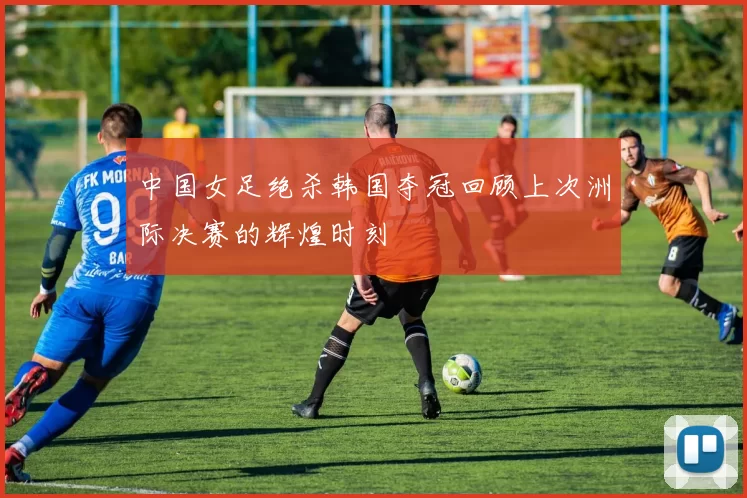 中国女足绝杀韩国夺冠回顾上次洲际决赛的辉煌时刻